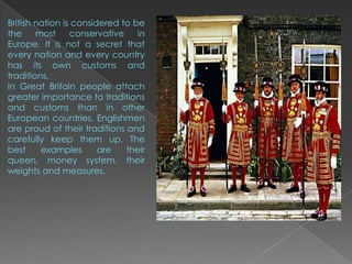 British nation is considered to be
the     most     conservative    in
Europe. It is not a secret that
every nation and every country
has its own customs and
traditions.
In Great Britain people attach
greater importance to traditions
and customs than in other
European countries. Englishmen
are proud of their traditions and
carefully keep them up. The
best     examples       are   their
queen, money system, their
weights and measures.
 