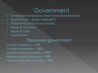    Constitutional monarchy and Commonwealth realm
   Head of state – Queen Elizabeth II
   Parliament consists of two houses:
•   House of Commons
•   House of Lords
   Government

               Devolved government
Scottish Parliament – 1999
Scottish Government – 2007
Northern Ireland Assembly – 1998
Northern Ireland Executive – 1998
National Assembly for Wales - 1999
 