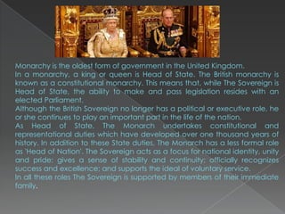 Monarchy is the oldest form of government in the United Kingdom.
In a monarchy, a king or queen is Head of State. The British monarchy is
known as a constitutional monarchy. This means that, while The Sovereign is
Head of State, the ability to make and pass legislation resides with an
elected Parliament.
Although the British Sovereign no longer has a political or executive role, he
or she continues to play an important part in the life of the nation.
As Head of State, The Monarch undertakes constitutional and
representational duties which have developed over one thousand years of
history. In addition to these State duties, The Monarch has a less formal role
as 'Head of Nation'. The Sovereign acts as a focus for national identity, unity
and pride; gives a sense of stability and continuity; officially recognizes
success and excellence; and supports the ideal of voluntary service.
In all these roles The Sovereign is supported by members of their immediate
family.
 