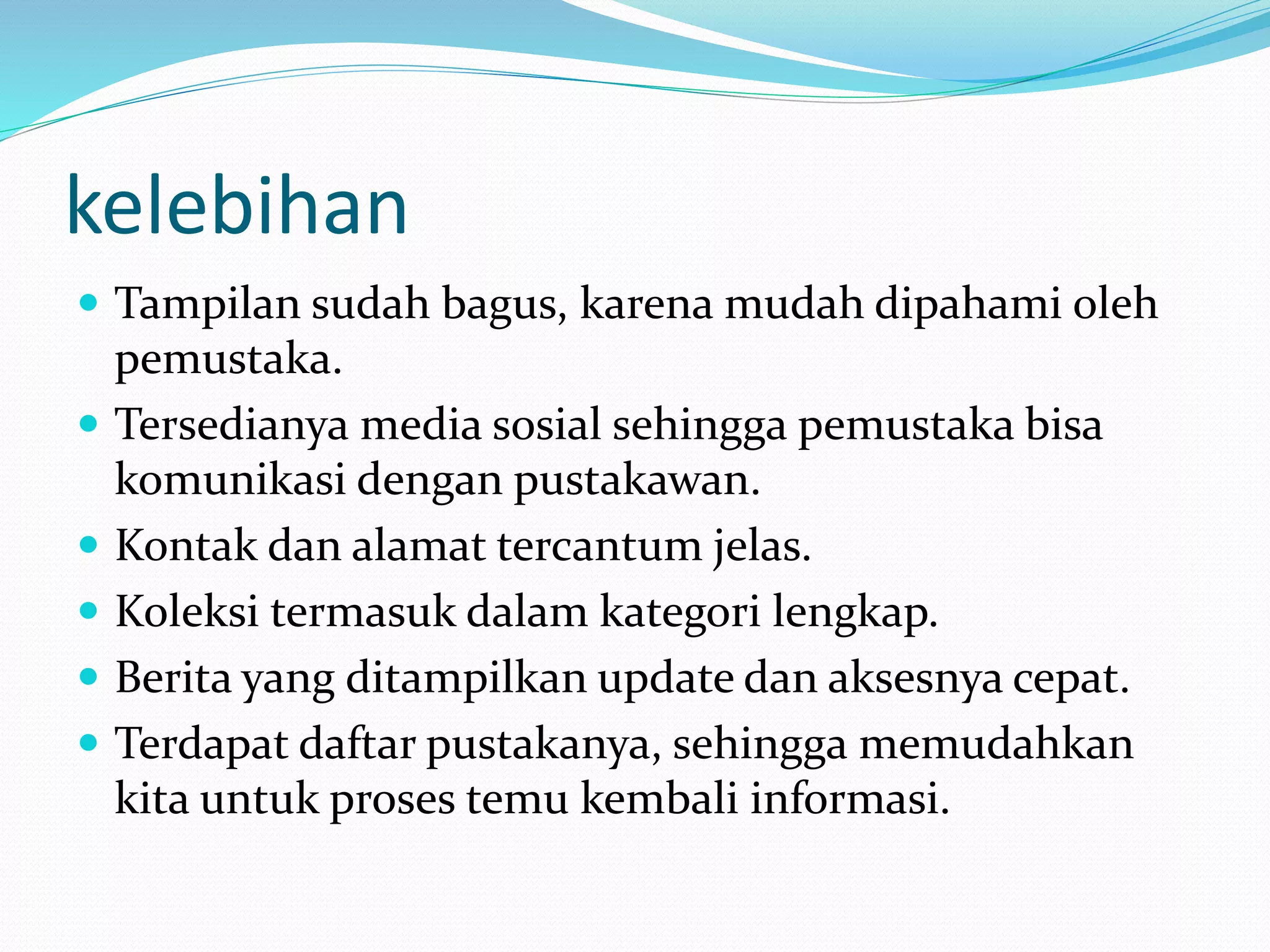 kelebihan
 Tampilan sudah bagus, karena mudah dipahami oleh
pemustaka.
 Tersedianya media sosial sehingga pemustaka bisa
komunikasi dengan pustakawan.
 Kontak dan alamat tercantum jelas.
 Koleksi termasuk dalam kategori lengkap.
 Berita yang ditampilkan update dan aksesnya cepat.
 Terdapat daftar pustakanya, sehingga memudahkan
kita untuk proses temu kembali informasi.
 