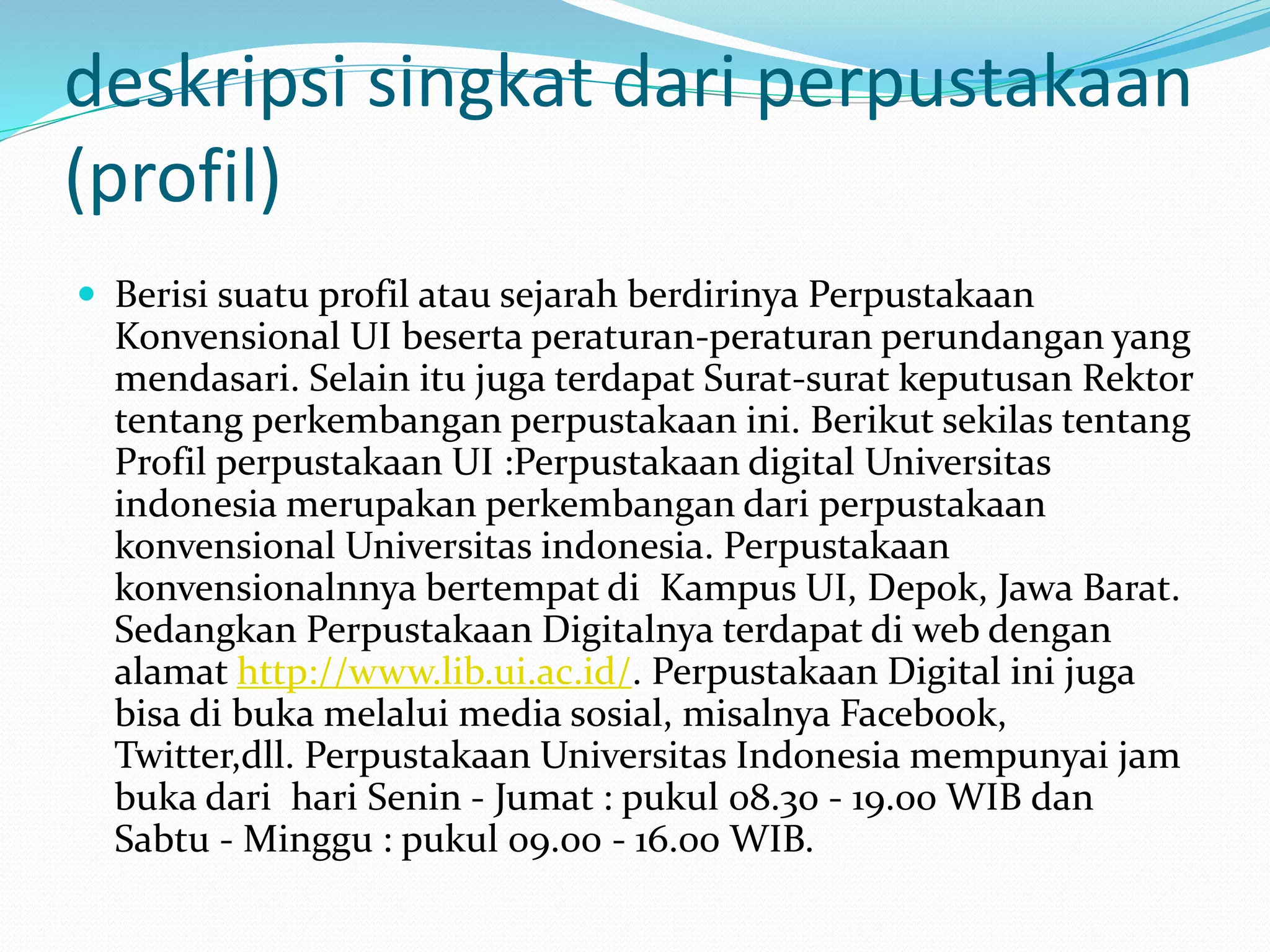 deskripsi singkat dari perpustakaan
(profil)
 Berisi suatu profil atau sejarah berdirinya Perpustakaan
Konvensional UI beserta peraturan-peraturan perundangan yang
mendasari. Selain itu juga terdapat Surat-surat keputusan Rektor
tentang perkembangan perpustakaan ini. Berikut sekilas tentang
Profil perpustakaan UI :Perpustakaan digital Universitas
indonesia merupakan perkembangan dari perpustakaan
konvensional Universitas indonesia. Perpustakaan
konvensionalnnya bertempat di Kampus UI, Depok, Jawa Barat.
Sedangkan Perpustakaan Digitalnya terdapat di web dengan
alamat http://www.lib.ui.ac.id/. Perpustakaan Digital ini juga
bisa di buka melalui media sosial, misalnya Facebook,
Twitter,dll. Perpustakaan Universitas Indonesia mempunyai jam
buka dari hari Senin - Jumat : pukul 08.30 - 19.00 WIB dan
Sabtu - Minggu : pukul 09.00 - 16.00 WIB.
 