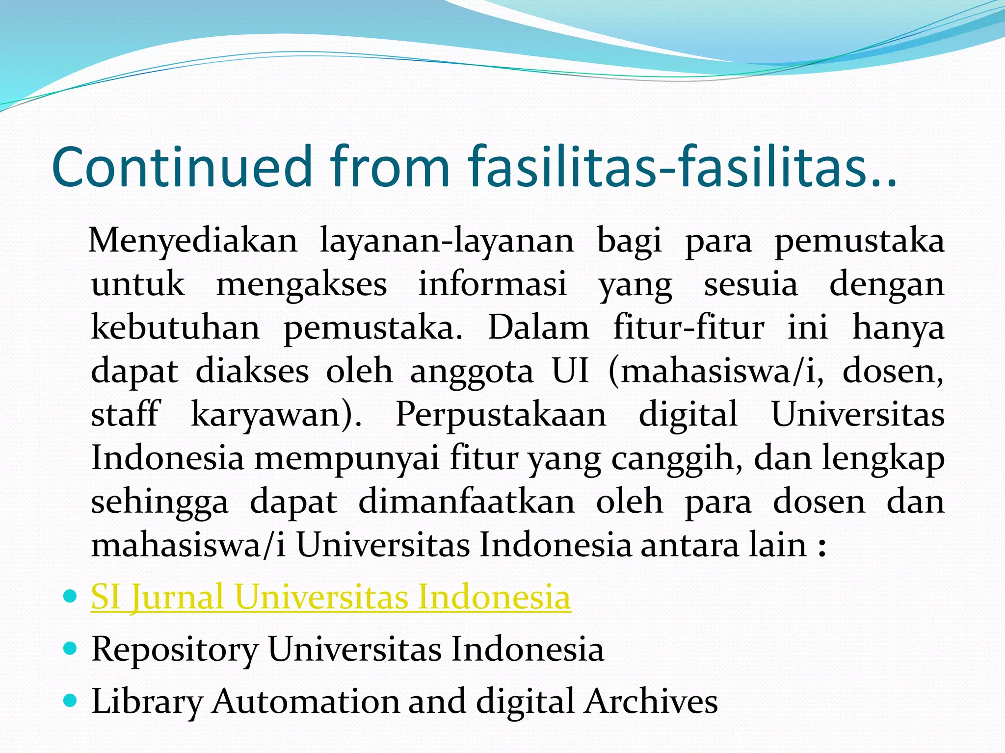 Continued from fasilitas-fasilitas..
Menyediakan layanan-layanan bagi para pemustaka
untuk mengakses informasi yang sesuia dengan
kebutuhan pemustaka. Dalam fitur-fitur ini hanya
dapat diakses oleh anggota UI (mahasiswa/i, dosen,
staff karyawan). Perpustakaan digital Universitas
Indonesia mempunyai fitur yang canggih, dan lengkap
sehingga dapat dimanfaatkan oleh para dosen dan
mahasiswa/i Universitas Indonesia antara lain :
 SI Jurnal Universitas Indonesia
 Repository Universitas Indonesia
 Library Automation and digital Archives
 