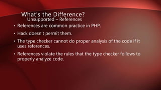 • References are common practice in PHP.
• Hack doesn’t permit them.
• The type checker cannot do proper analysis of the code if it
uses references.
• References violate the rules that the type checker follows to
properly analyze code.
What’s the Difference?
Unsupported – References
 