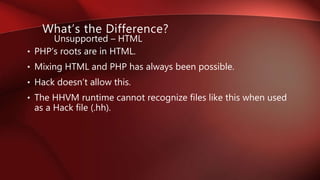 • PHP’s roots are in HTML.
• Mixing HTML and PHP has always been possible.
• Hack doesn’t allow this.
• The HHVM runtime cannot recognize files like this when used
as a Hack file (.hh).
What’s the Difference?
Unsupported – HTML
 