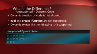 • Dynamic creation of code is not allowed.
• eval and create_function are not supported.
• Dynamic syntax like the following isn’t supported.
What’s the Difference?
Unsupported – Dynamic Code
$this->$foo;
$this->$foo();
$$foo;
Unsupported Dynamic Syntax
 