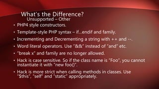 • PHP4 style constructors.
• Template-style PHP syntax – if…endif and family.
• Incrementing and Decrementing a string with ++ and --.
• Word literal operators. Use “&&” instead of “and” etc.
• “break x” and family are no longer allowed.
• Hack is case sensitive. So if the class name is “Foo”, you cannot
instantiate it with “new foo()”.
• Hack is more strict when calling methods in classes. Use
“$this”, “self” and “static” appropriately.
What’s the Difference?
Unsupported – Other
 
