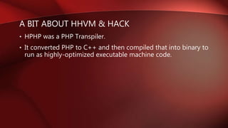A BIT ABOUT HHVM & HACK
• HPHP was a PHP Transpiler.
• It converted PHP to C++ and then compiled that into binary to
run as highly-optimized executable machine code.
 