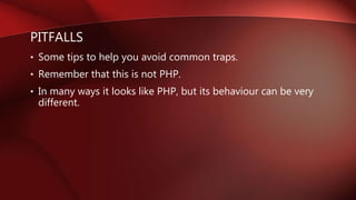 PITFALLS
• Some tips to help you avoid common traps.
• Remember that this is not PHP.
• In many ways it looks like PHP, but its behaviour can be very
different.
 
