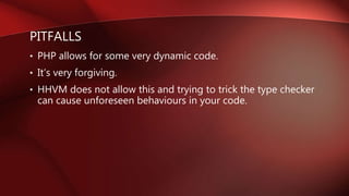 PITFALLS
• PHP allows for some very dynamic code.
• It’s very forgiving.
• HHVM does not allow this and trying to trick the type checker
can cause unforeseen behaviours in your code.
 