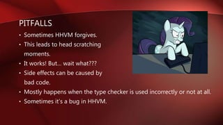 PITFALLS
• Sometimes HHVM forgives.
• This leads to head scratching
moments.
• It works! But… wait what???
• Side effects can be caused by
bad code.
• Mostly happens when the type checker is used incorrectly or not at all.
• Sometimes it’s a bug in HHVM.
 