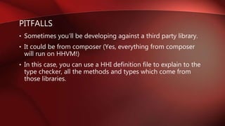 PITFALLS
• Sometimes you’ll be developing against a third party library.
• It could be from composer (Yes, everything from composer
will run on HHVM!)
• In this case, you can use a HHI definition file to explain to the
type checker, all the methods and types which come from
those libraries.
 
