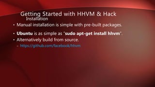 • Manual installation is simple with pre-built packages.
• Ubuntu is as simple as “sudo apt-get install hhvm”.
• Alternatively build from source.
– https://github.com/facebook/hhvm
Installation
Getting Started with HHVM & Hack
 