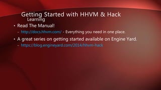 • Read The Manual!
– http://docs.hhvm.com/ - Everything you need in one place.
• A great series on getting started available on Engine Yard.
– https://blog.engineyard.com/2014/hhvm-hack
Learning
Getting Started with HHVM & Hack
 