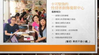 卡司堅強的
性侵害創傷復原中心
服務項目:
一、創傷失落與療癒
二、精神分析 / 精神動力會談
三、藝術治療取向會談
四、婚姻家庭協談
五、深度自我探索、成長與統整
六、關係治療取向會談
七、眼動減敏與歷程更新
(看吧! 果然不容小覷…)
 