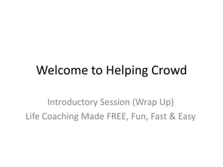 Welcome to Helping Crowd Introductory Session (Wrap Up) Life Coaching Made FREE, Fun, Fast & Easy 