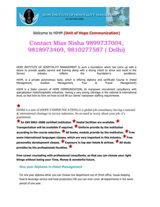 Welcome to HIHM (Unit of Hope Communication)

          Contact Miss Nisha 9899737004,
          9818973469, 9810277587 ( Delhi)

HOPE INSTITUTE OF HOSPITALITY MANAGEMENT Is such a foundation which has come up with a
desire to provide quality service and training along with a strong intent to strive and excel in the
Service          industry           reflects         the           foundation’s          excellence.

HIHM, is a private autonomous body, which is offering diploma and certificate Course in (Hotel
Management,        Aviation    Management,        Tour      &      Travel        Management)

HIHM is a Sister concern of HOPE COMMUNICATION, its manpower recruitment consultancy with
specialization hotel/hospitality industries. Having a very strong clientage in the national & international
level, so that time to time we have to full fill our clients’ manpower staffing requirements




HIHM is a unit of (HOPE COMMUNICATION) it is global job consultancy having a national
& international clientage in service industries. So no need to worry about your job, it’s
guaranteed.
   An ISO 9001-2008 certified institution            Hostel facilities are available.
Transportation will be available if required.          Uniform provide by the institution
according to the course selection.         All books, module provide by the institution.            Free
some international languages classes, which are very important in this industry.                  Free
personality development classes.           Exposure in top star hotels & airlines.         All study
provides by the professionals faculties.


Free career counseling with professional consultants, so that you can choose your right
things without losing your Time, Money & wonderful future.

  One year Diploma in Hotel Management

  For one year diploma either you can choose one department out of (front office, house keeping,
  food & beverage service and food production) OR you can even cover all departments in the same
  period of one year.
 