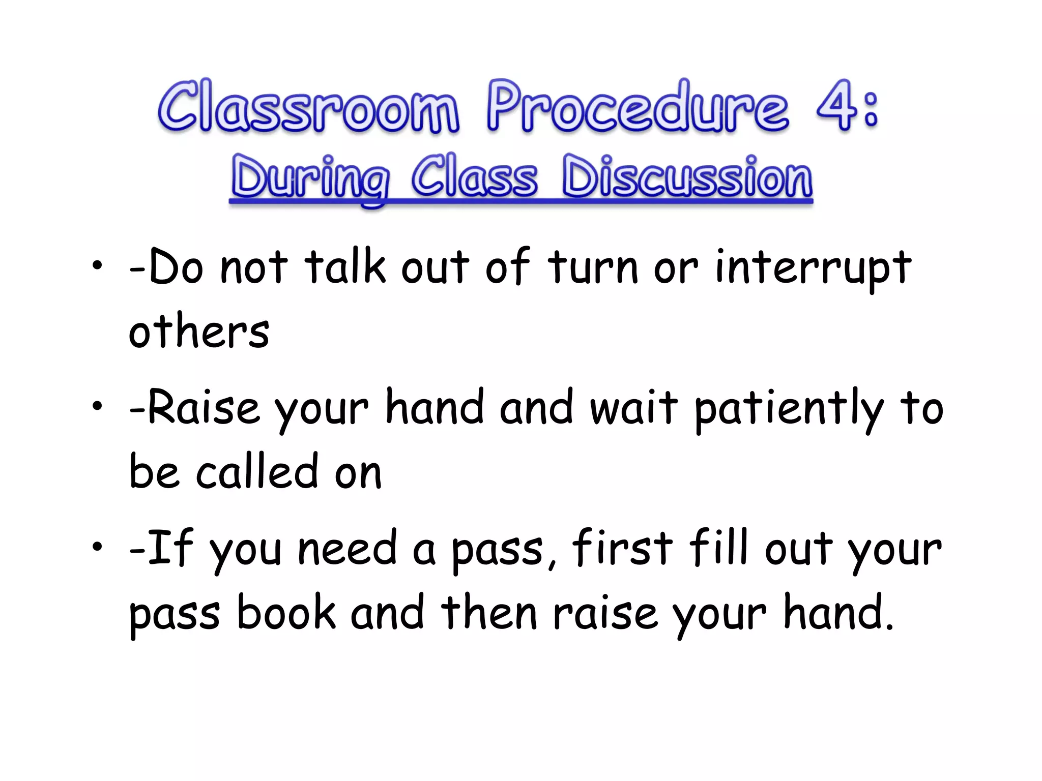 -Do not talk out of turn or interrupt others -Raise your hand and wait patiently to be called on -If you need a pass, first fill out your pass book and then raise your hand.  