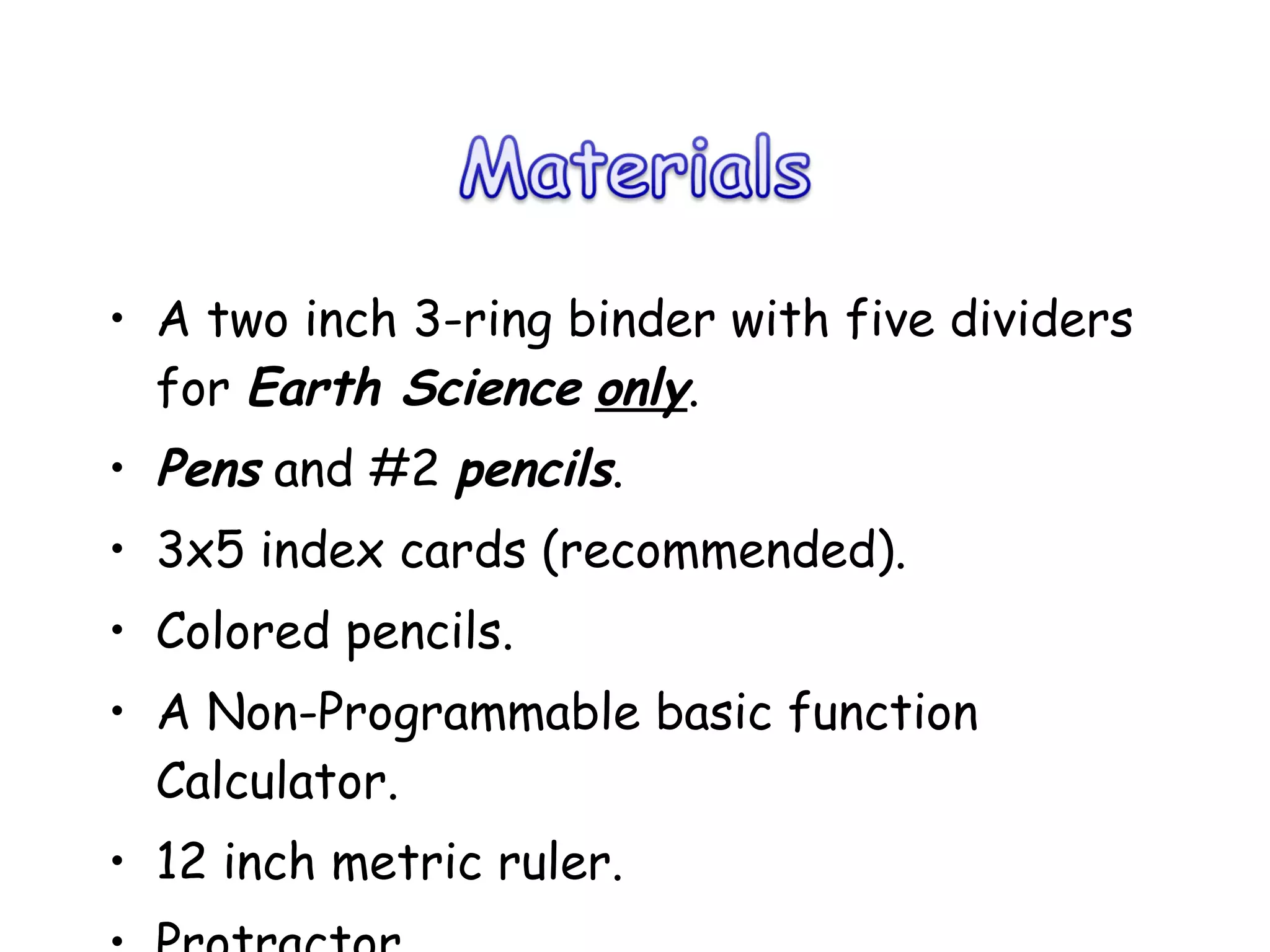 A two inch 3-ring binder with five dividers for  Earth Science   only .  Pens  and #2  pencils . 3x5 index cards (recommended). Colored pencils. A Non-Programmable basic function Calculator. 12 inch metric ruler. Protractor Highlighter 