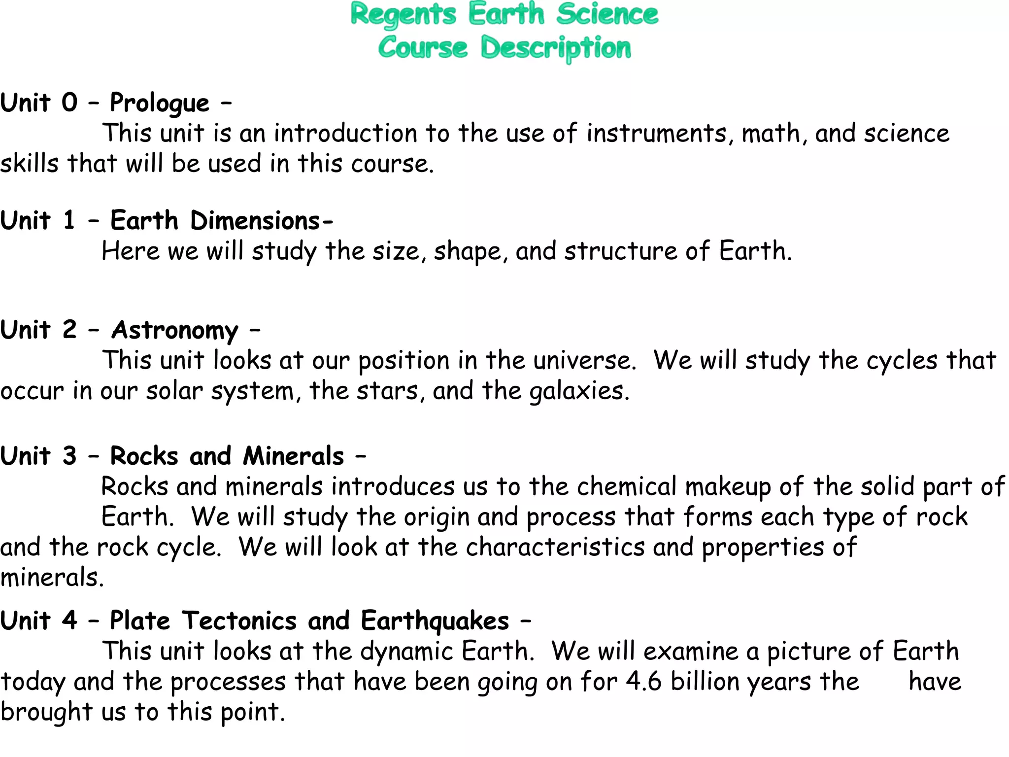 Unit 0 – Prologue –  This unit is an introduction to the use of instruments, math, and science  skills that will be used in this course. Unit 1 – Earth Dimensions- Here we will study the size, shape, and structure of Earth. Unit 3 – Rocks and Minerals – Rocks and minerals introduces us to the chemical makeup of the solid part of  Earth.  We will study the origin and process that forms each type of rock  and the rock cycle.  We will look at the characteristics and properties of  minerals. Unit 4 – Plate Tectonics and Earthquakes – This unit looks at the dynamic Earth.  We will examine a picture of Earth  today and the processes that have been going on for 4.6 billion years the  have brought us to this point. Unit 2 – Astronomy – This unit looks at our position in the universe.  We will study the cycles that  occur in our solar system, the stars, and the galaxies. 