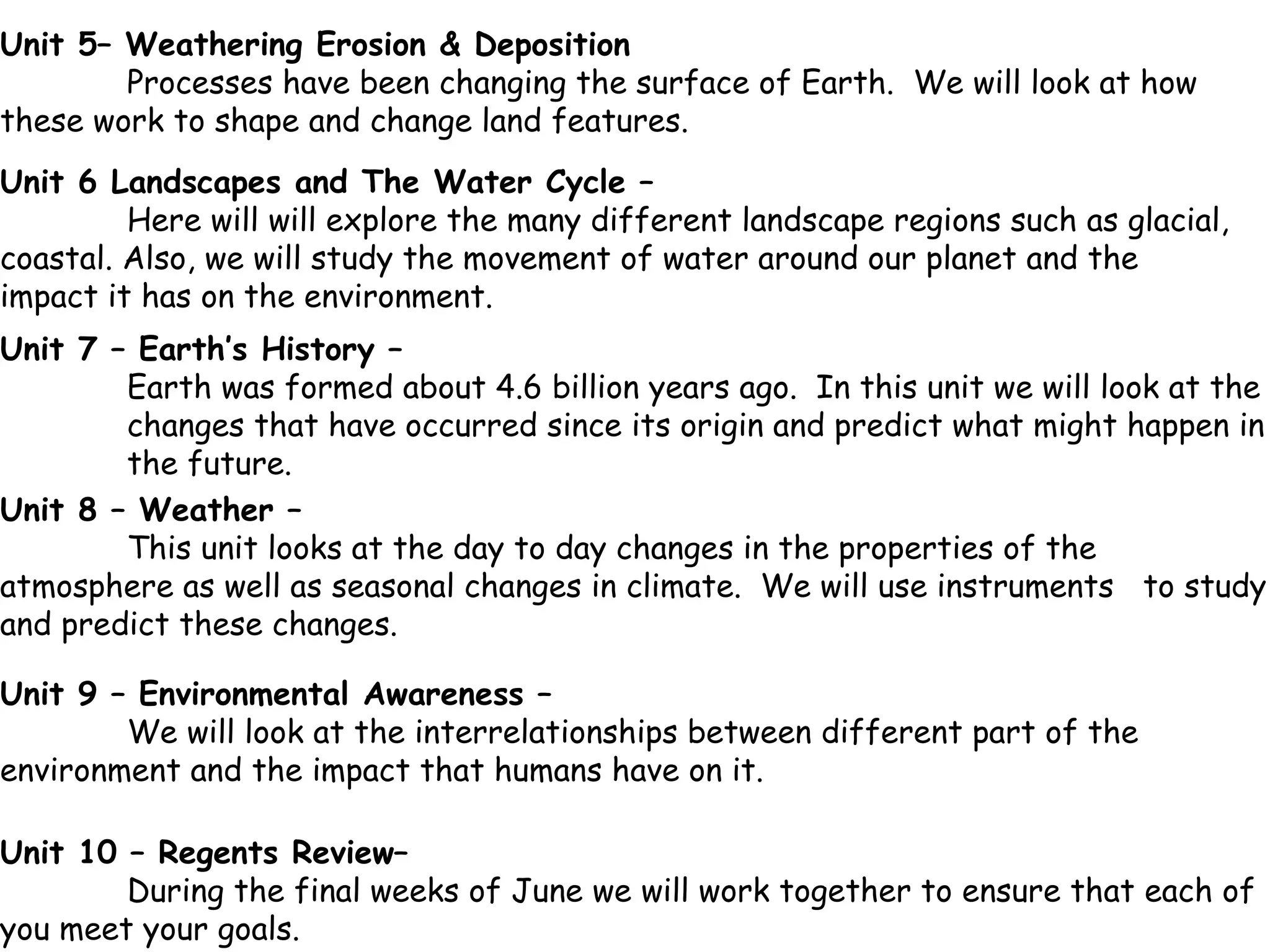 Unit 7 – Earth’s History – Earth was formed about 4.6 billion years ago.  In this unit we will look at the  changes that have occurred since its origin and predict what might happen in  the future. Unit 8 – Weather –  This unit looks at the day to day changes in the properties of the  atmosphere as well as seasonal changes in climate.  We will use instruments  to study and predict these changes. Unit 6 Landscapes and The Water Cycle – Here will will explore the many different landscape regions such as glacial,  coastal. Also, we will study the movement of water around our planet and the  impact it has on the environment. Unit 9 – Environmental Awareness –  We will look at the interrelationships between different part of the  environment and the impact that humans have on it. Unit 10 – Regents Review–  During the final weeks of June we will work together to ensure that each of  you meet your goals. Unit 5– Weathering Erosion & Deposition  Processes have been changing the surface of Earth.  We will look at how  these work to shape and change land features. 