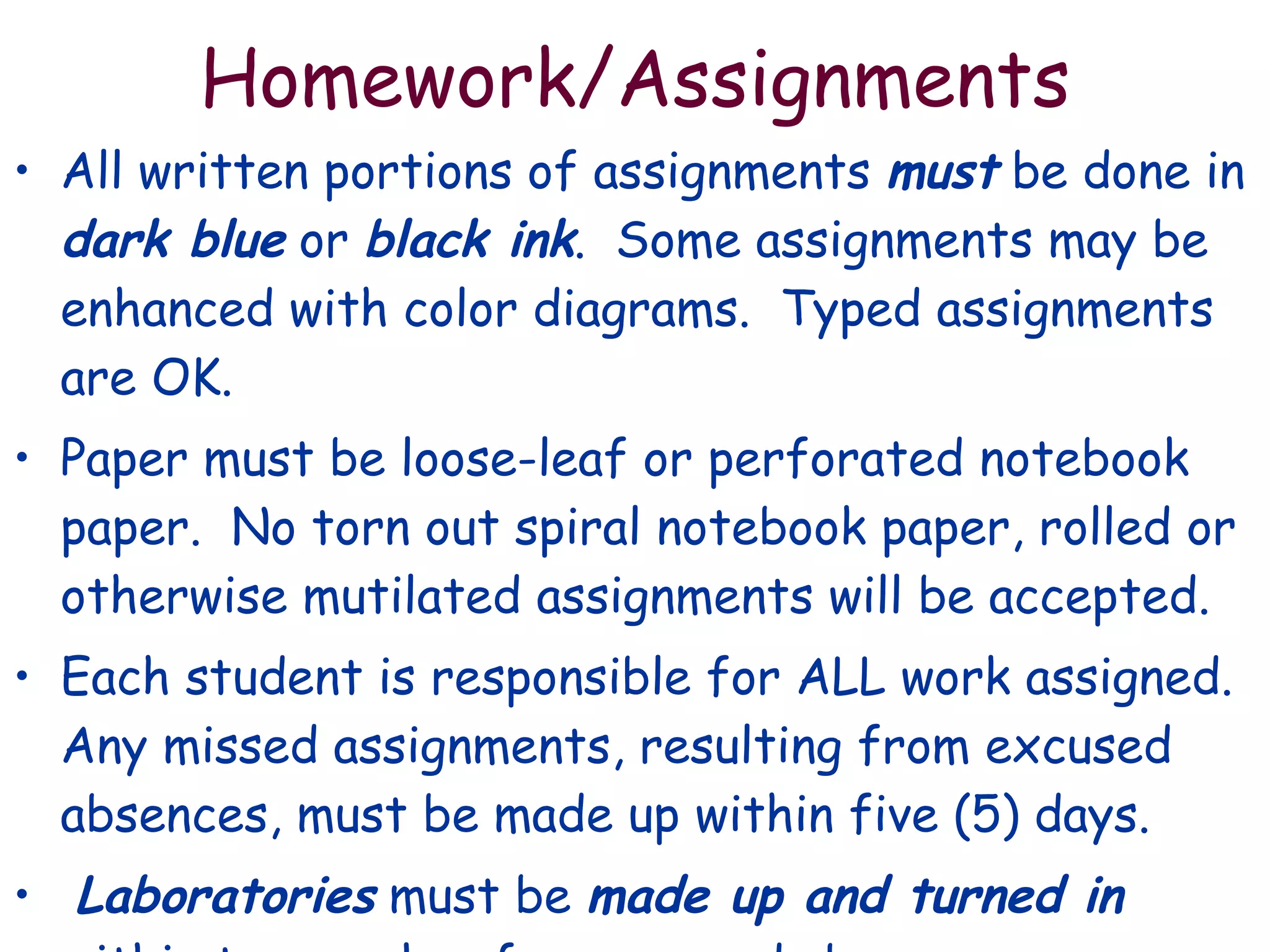 Homework/Assignments All written portions of assignments  must  be done in  dark blue  or  black ink .  Some assignments may be enhanced with color diagrams.  Typed assignments are OK. Paper must be loose-leaf or perforated notebook paper.  No torn out spiral notebook paper, rolled or otherwise mutilated assignments will be accepted. Each student is responsible for ALL work assigned.  Any missed assignments, resulting from excused absences, must be made up within five (5) days.  Laboratories  must be  made up and turned in  within two weeks of an excused absence. 