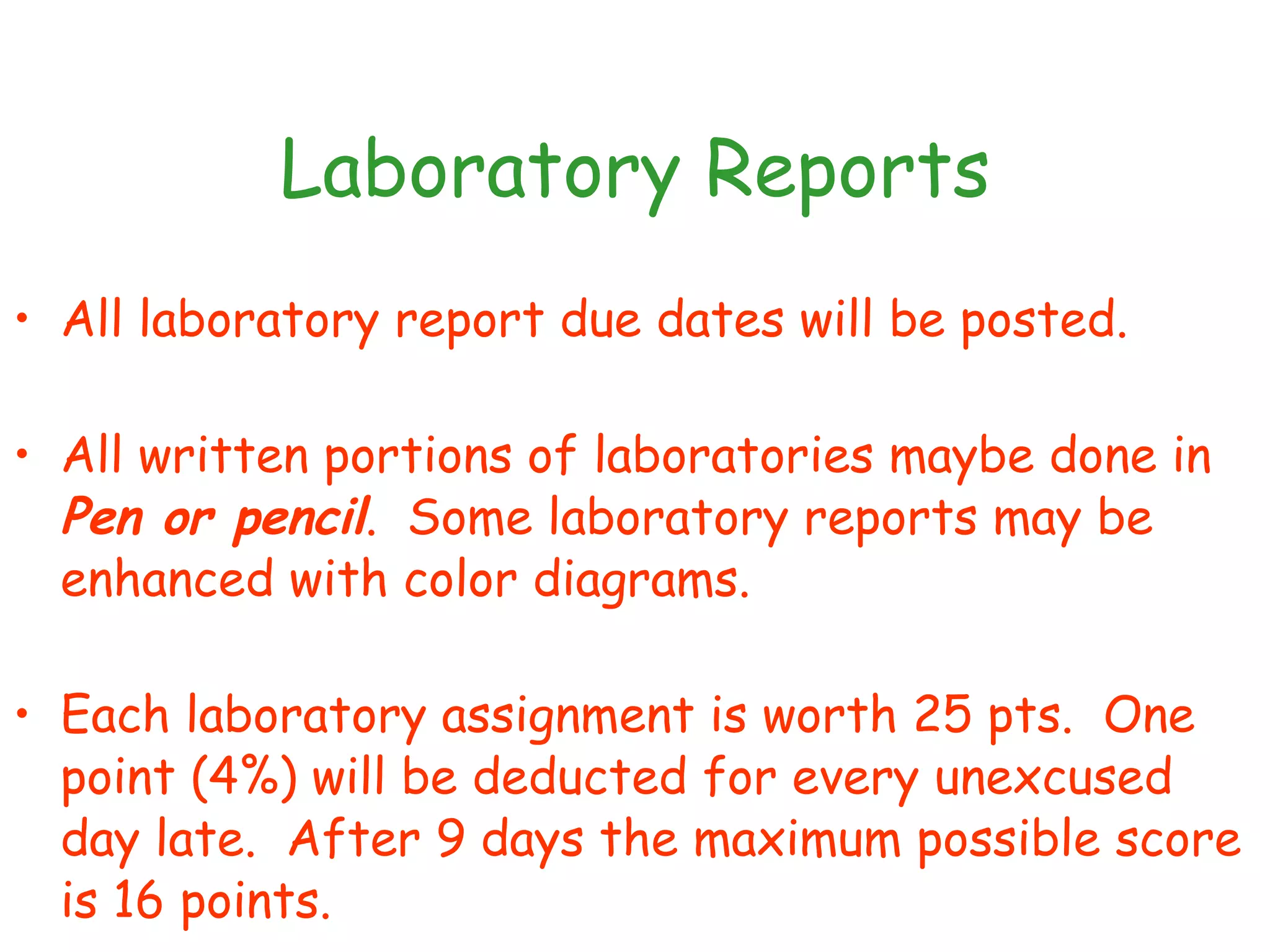Laboratory Reports All laboratory report due dates will be posted. All written portions of laboratories maybe done in  Pen or pencil .  Some laboratory reports may be enhanced with color diagrams.  Each laboratory assignment is worth 25 pts.  One point (4%) will be deducted for every unexcused day late.  After 9 days the maximum possible score is 16 points. 