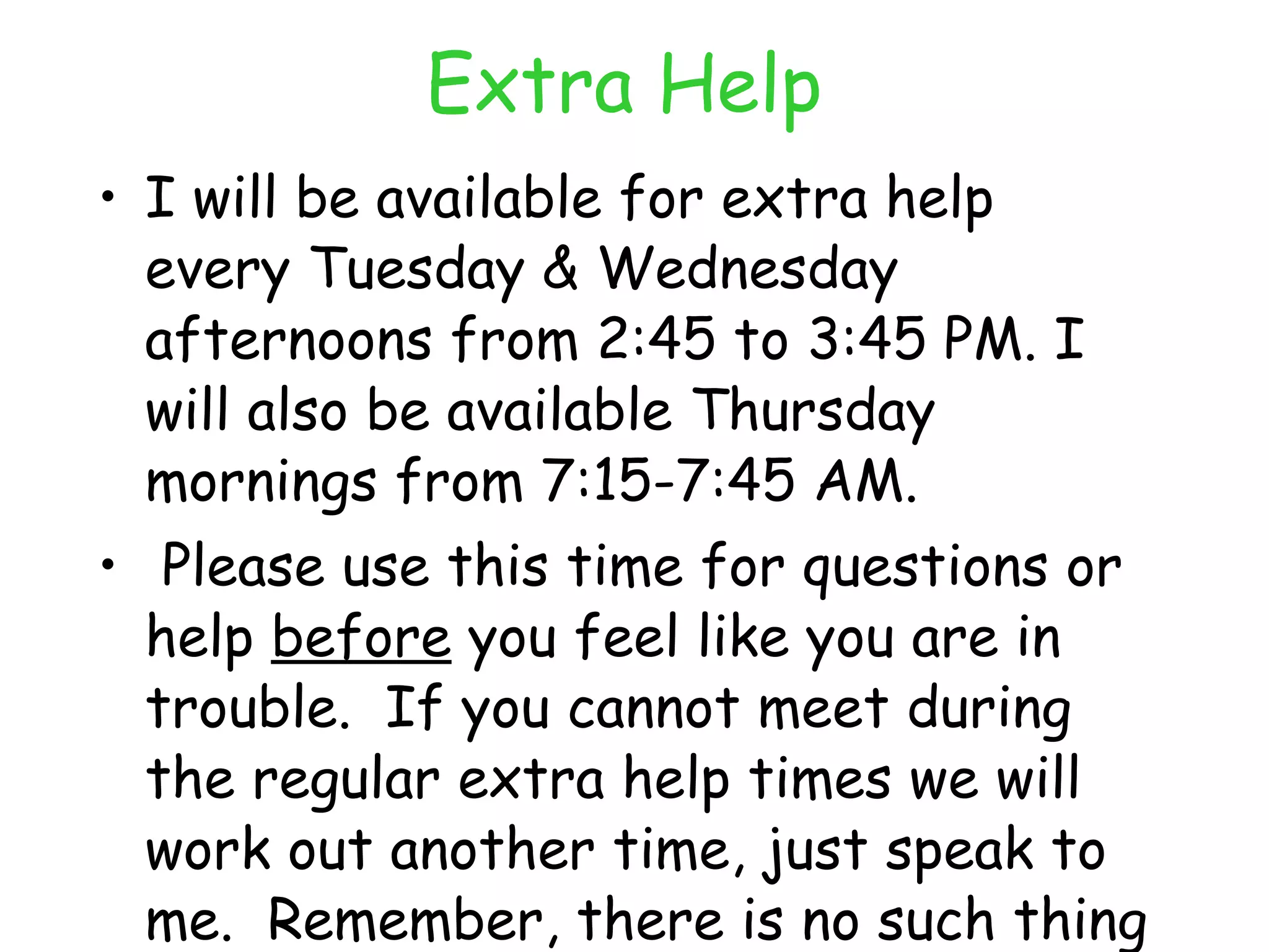 Extra Help I will be available for extra help every Tuesday & Wednesday afternoons from 2:45 to 3:45 PM. I will also be available Thursday mornings from 7:15-7:45 AM. Please use this time for questions or help  before  you feel like you are in trouble.  If you cannot meet during the regular extra help times we will work out another time, just speak to me.  Remember, there is no such thing as a dumb question! 