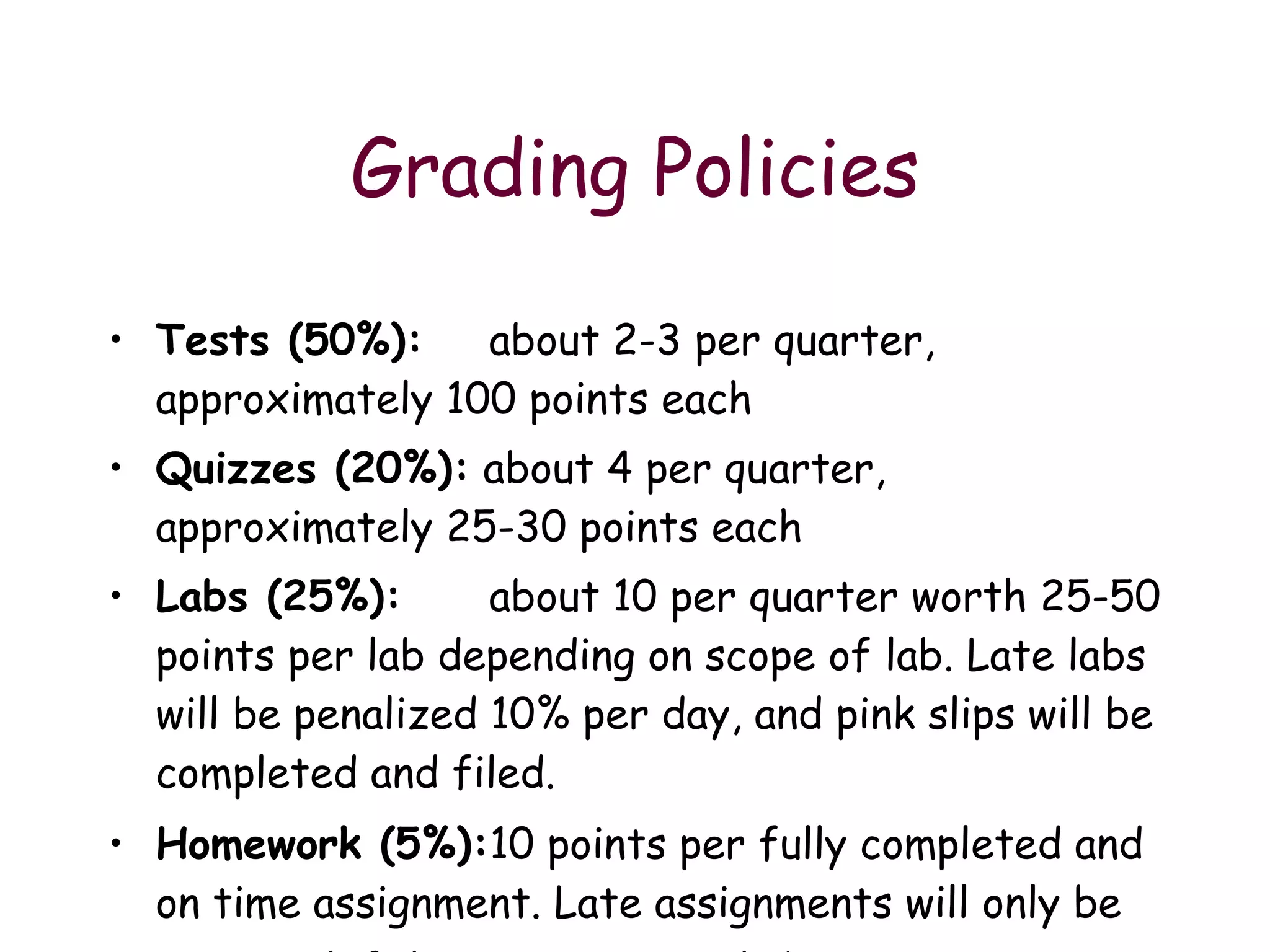 Grading Policies Tests (50%):   about 2-3 per quarter, approximately 100 points each Quizzes (20%):  about 4 per quarter, approximately 25-30 points each Labs (25%):  about 10 per quarter worth 25-50 points per lab depending on scope of lab. Late labs will be penalized 10% per day, and pink slips will be completed and filed.  Homework (5%): 10 points per fully completed and on time assignment. Late assignments will only be accepted if due to an excused absence.   