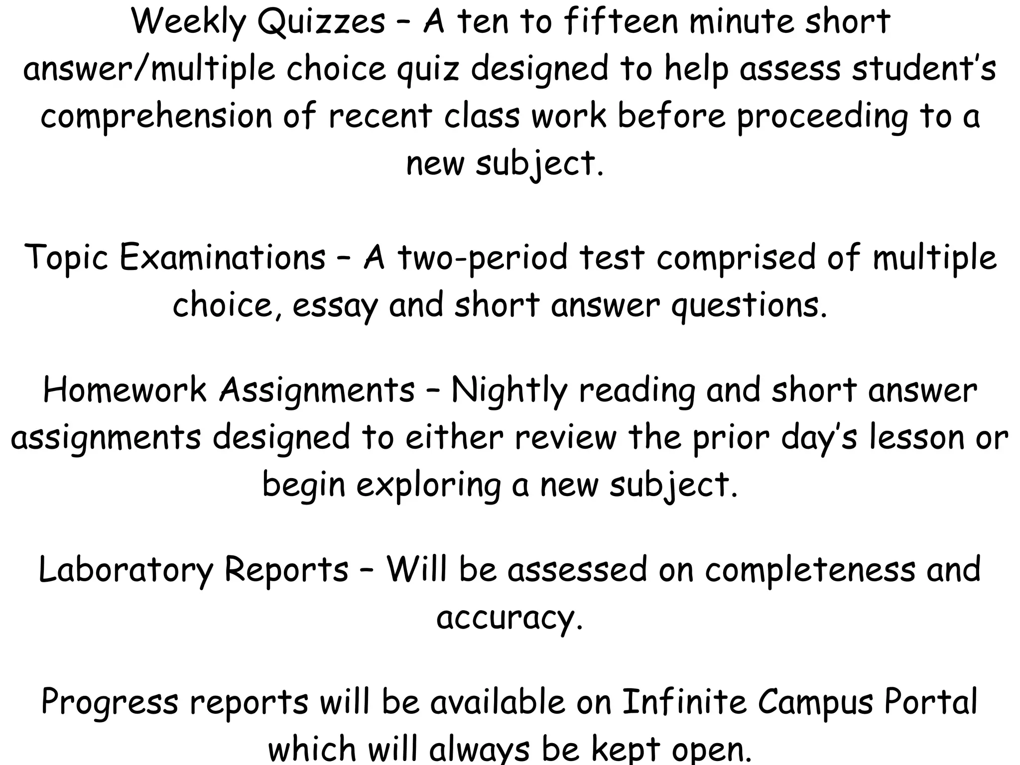 Weekly Quizzes – A ten to fifteen minute short answer/multiple choice quiz designed to help assess student’s comprehension of recent class work before proceeding to a new subject.    Topic Examinations – A two-period test comprised of multiple choice, essay and short answer questions.  Homework Assignments – Nightly reading and short answer assignments designed to either review the prior day’s lesson or begin exploring a new subject.  Laboratory Reports – Will be assessed on completeness and accuracy. Progress reports will be available on Infinite Campus Portal which will always be kept open. 