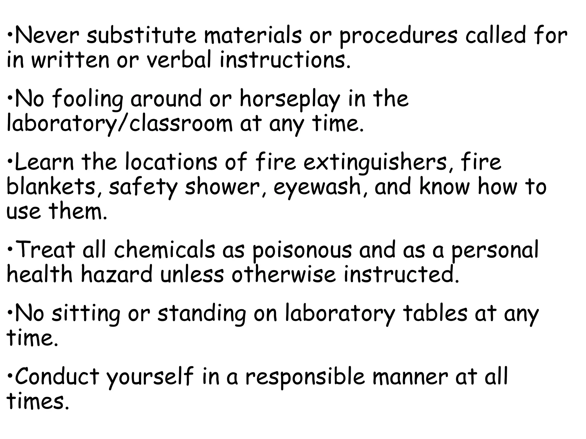 Never substitute materials or procedures called for in written or verbal instructions. No fooling around or horseplay in the laboratory/classroom at any time. Learn the locations of fire extinguishers, fire blankets, safety shower, eyewash, and know how to use them. Treat all chemicals as poisonous and as a personal health hazard unless otherwise instructed. No sitting or standing on laboratory tables at any time. Conduct yourself in a responsible manner at all times. 