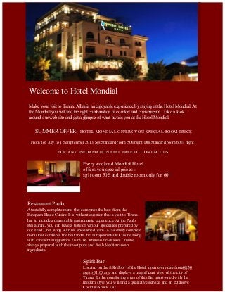 Welcome to Hotel Mondial
Make your visit to Tirana, Albania an enjoyable experience by staying at the Hotel Mondial. At
the Mondial you will find the right combination of comfort and convenience. Take a look
around our web site and get a glimpse of what awaits you at the Hotel Mondial.
SUMMER OFFER - HOTEL MONDIAL OFFERS YOU SPECIAL ROOM PRICE
From 1of July to 1 Semptember 2013 Sgl Standard room 50€/night Dbl Standard room 60€/ night
FOR ANY INFORMATION FEEL FREE TO CONTACT US
Every weekend Mondial Hotel
offers you special prices :
sgl room 50€ and double room only for 60€?
Restaurant Paulo
A tastefully complete menu that combines the best from the
European Haute Cuisine.It is without question that a visit to Tirana
has to include a memorable gastronomic experience. At the Paulo
Restaurant, you can have a taste of various specialties prepared by
our Head Chef along with his specialized team. A tastefully complete
menu that combines the best from the European Haute Cuisine along
with excellent suggestions from the Albanian Traditional Cuisine,
always prepared with the most pure and fresh Mediterranean
ingredients.
Spirit Bar
Located on the fifth floor of the Hotel, open every day from08:30
am to 01:00 am, and displays a magnificent view of the city of
Tirana. In the comforting areas of this Bar intertwined with the
modern style you will find a qualitative service and an extensive
Cocktail/Snack List.
 
