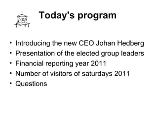 Today's program   Introducing thenewCEO JohanHedberg  Presentation of theelectedgroup leaders  Financial reportingyear 2011  Number of visitorsof saturdays 2011  Questions  