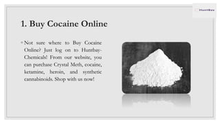 1. Buy Cocaine Online
◦ Not sure where to Buy Cocaine
Online? Just log on to Huntbay-
Chemicals! From our website, you
can purchase Crystal Meth, cocaine,
ketamine, heroin, and synthetic
cannabinoids. Shop with us now!
 