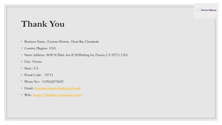 Thank You
◦ Business Name /Contact Person:- Hunt Bay Chemicals
◦ Country/Region:- USA
◦ Street Address:- 8050 N Palm Ave # 205Parking lot, Fresno, CA 93711, USA
◦ City:- Fresno
◦ State:- CA
◦ Postal Code:- 93711
◦ Phone No:- +(190)42576023
◦ Email:- huntbaychemicals@gmail.com
◦ Web:- https://huntbay-chemicals.com/
 