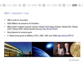 IBM + research = true

   IBM is built on innovation
   4000 IBMers do research at 9 facilities
   IBM publish multiple research reports, Global Technology Outlook, Global CIO, Global
    CEO, Global CMO, Global Student Survey http://bit.ly/s7nZxV
   Most patents for several years
   4 Nobel prices given to IBMers (1973, 1986, 1987 and 1990) http://bit.ly/u7RYTd




                                                                             © 2011 IBM Corporation
 