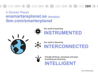 A Smarter Planet
ensmartareplanet.se (Swedish)
ibm.com/smarterplanet
                    Our world is becoming

                    INSTRUMENTED
                    Our world is becoming

                    INTERCONNECTED

                    Virtually all things, processes and ways
                    of working are becoming

                    INTELLIGENT
                                                               © 2011 IBM Corporation
 