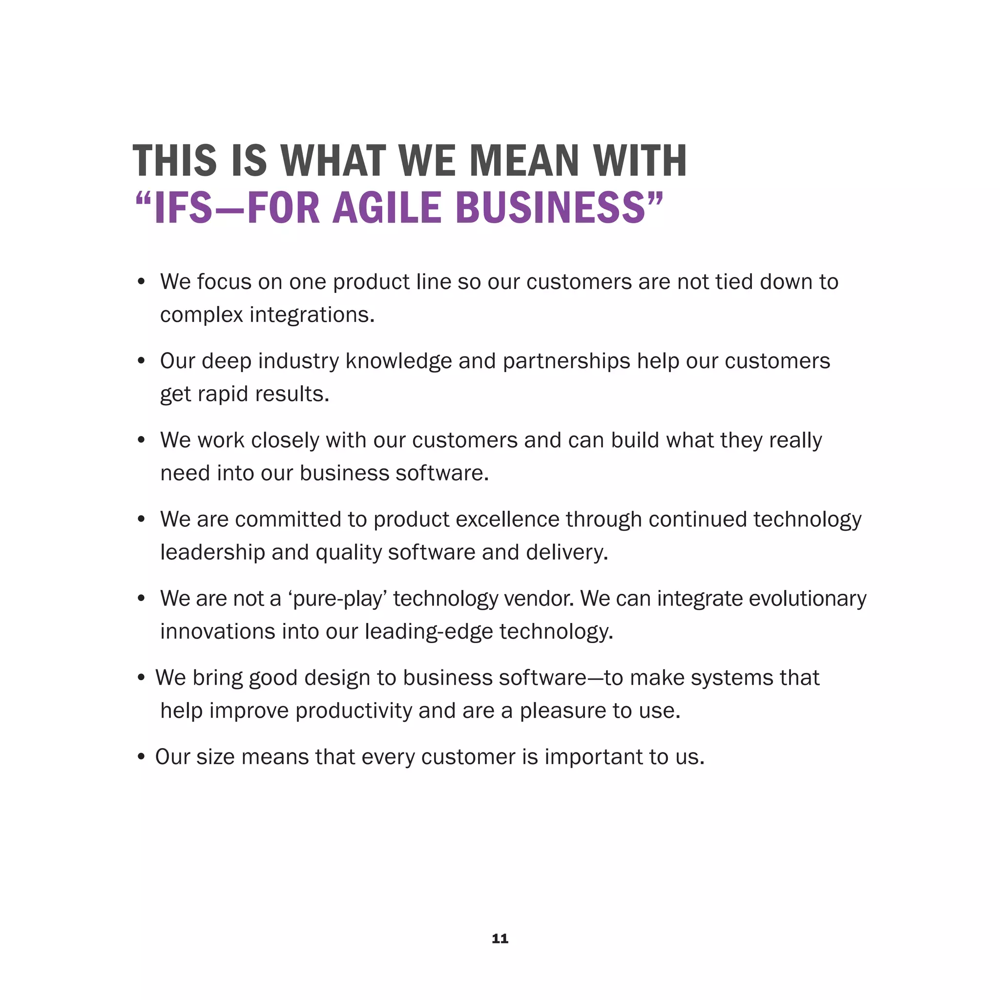 THIS IS WHAT WE MEAN WITH
“IFS—FOR AGILE BUSINESS”
•	 We focus on one product line so our customers are not tied down to
   complex integrations.
• 	Our deep industry knowledge and partnerships help our customers
   get rapid results.
• 	We work closely with our customers and can build what they really
   need into our business software.
• 	We are committed to product excellence through continued technology
   leadership and quality software and delivery.
• 	We are not a ‘pure-play’ technology vendor. We can integrate evolutionary
   innovations into our leading-edge technology.
• We bring good design to business software—to make systems that
  help improve productivity and are a pleasure to use.
• Our size means that every customer is important to us.




                                     11
 