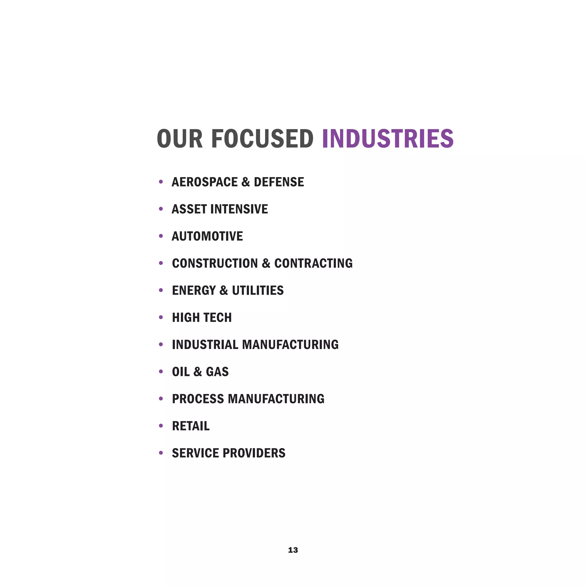 OUR FOCUSED INDUSTRIES
• 	Aerospace & Defense
• 	Asset Intensive
• 	Automotive
• 	Construction & Contracting
• 	Energy & Utilities
• 	High Tech
• 	Industrial Manufacturing
• 	Oil & Gas
• 	Process Manufacturing
• 	Retail
• 	SERVICE PROVIDERS




                        13
 