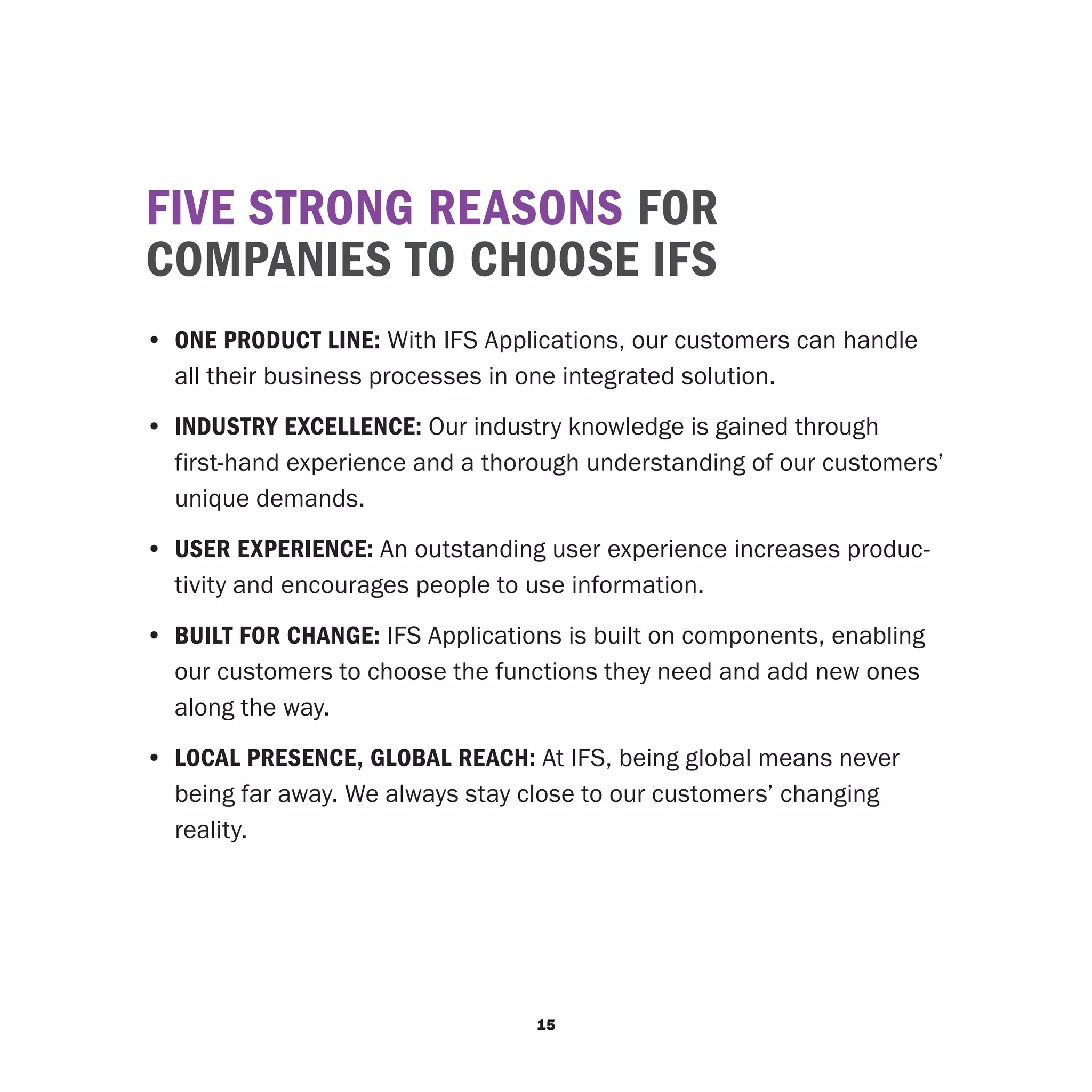 FIVE STRONG REASONS FOR
COMPANIES TO CHOOSE IFS
•	 ONE PRODUCT LINE: With IFS Applications, our customers can handle
   all their business processes in one integrated solution.
•	 INDUSTRY EXCELLENCE: Our industry knowledge is gained through
   first-hand experience and a thorough understanding of our customers’
   unique demands.
•	 USER EXPERIENCE: An outstanding user experience increases produc-
   tivity and encourages people to use information.
•	 BUILT FOR CHANGE: IFS Applications is built on components, enabling
   our customers to choose the functions they need and add new ones
   along the way.
•	 LOCAL PRESENCE, GLOBAL REACH: At IFS, being global means never
   being far away. We always stay close to our customers’ changing
   reality.




                                   15
 