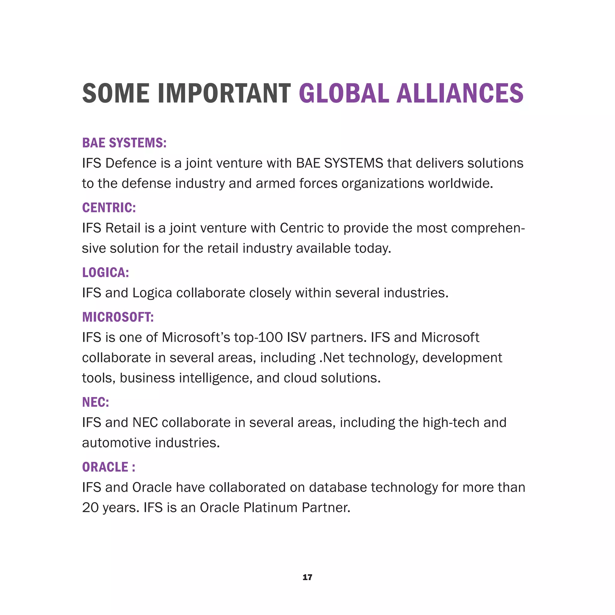 SOME IMPORTANT GLOBAL ALLIANCES
BAE SYSTEMS:
IFS Defence is a joint venture with BAE SYSTEMS that delivers solutions
to the defense industry and armed forces organizations worldwide.
CENTRIC:
IFS Retail is a joint venture with Centric to provide the most comprehen-
sive solution for the retail industry available today.
LOGICA:
IFS and Logica collaborate closely within several industries.
MICROSOFT:
IFS is one of Microsoft’s top-100 ISV partners. IFS and Microsoft
collaborate in several areas, including .Net technology, development
tools, business intelligence, and cloud solutions.
NEC:
IFS and NEC collaborate in several areas, including the high-tech and
automotive industries.
ORACLE :
IFS and Oracle have collaborated on database technology for more than
20 years. IFS is an Oracle Platinum Partner.



                                    17
 