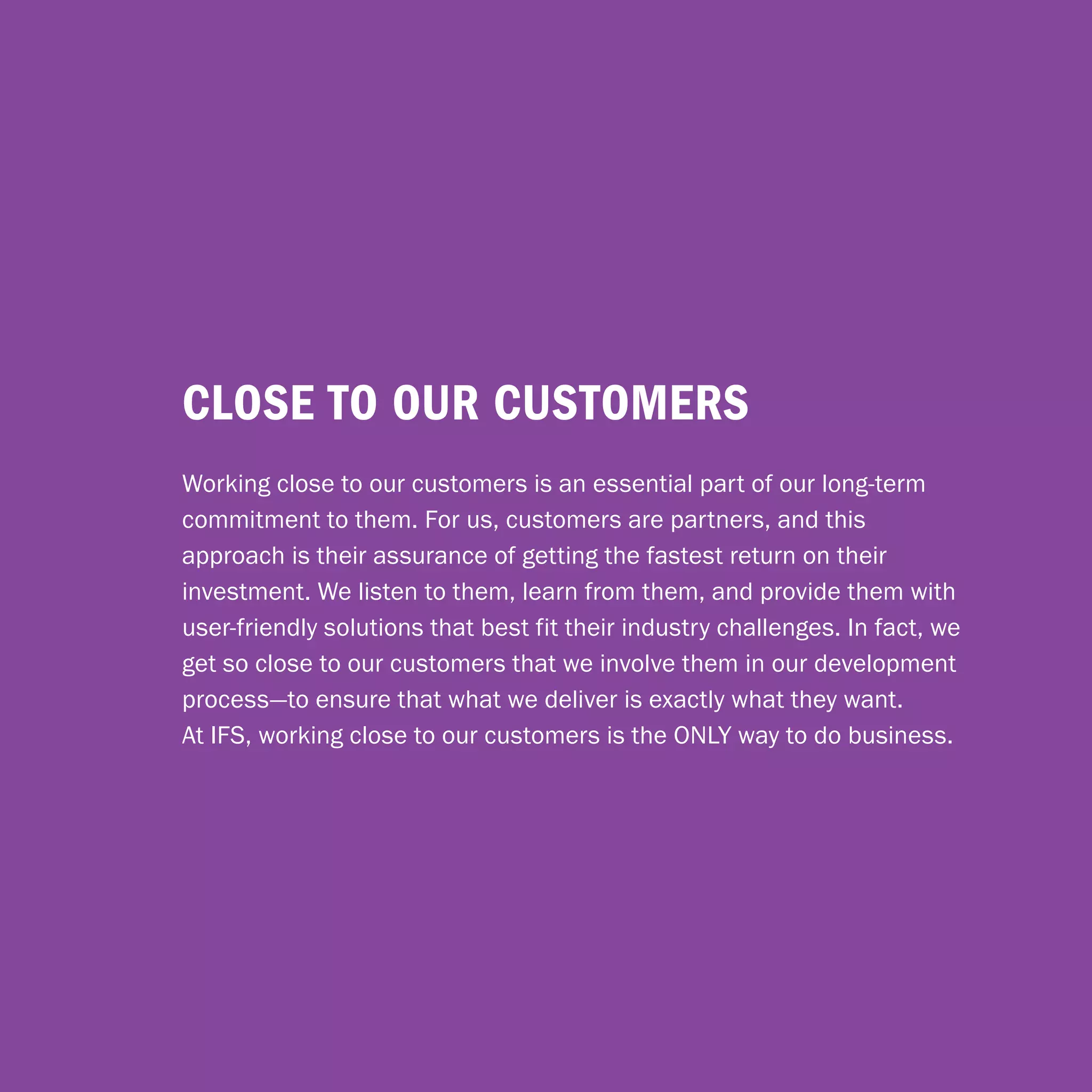 close to our customers
Working close to our customers is an essential part of our long-term
commitment to them. For us, customers are partners, and this
approach is their assurance of getting the fastest return on their
investment. We listen to them, learn from them, and provide them with
user-friendly solutions that best fit their industry challenges. In fact, we
get so close to our customers that we involve them in our development
process—to ensure that what we deliver is exactly what they want.
At IFS, working close to our customers is the ONLY way to do business.




                                  18
 