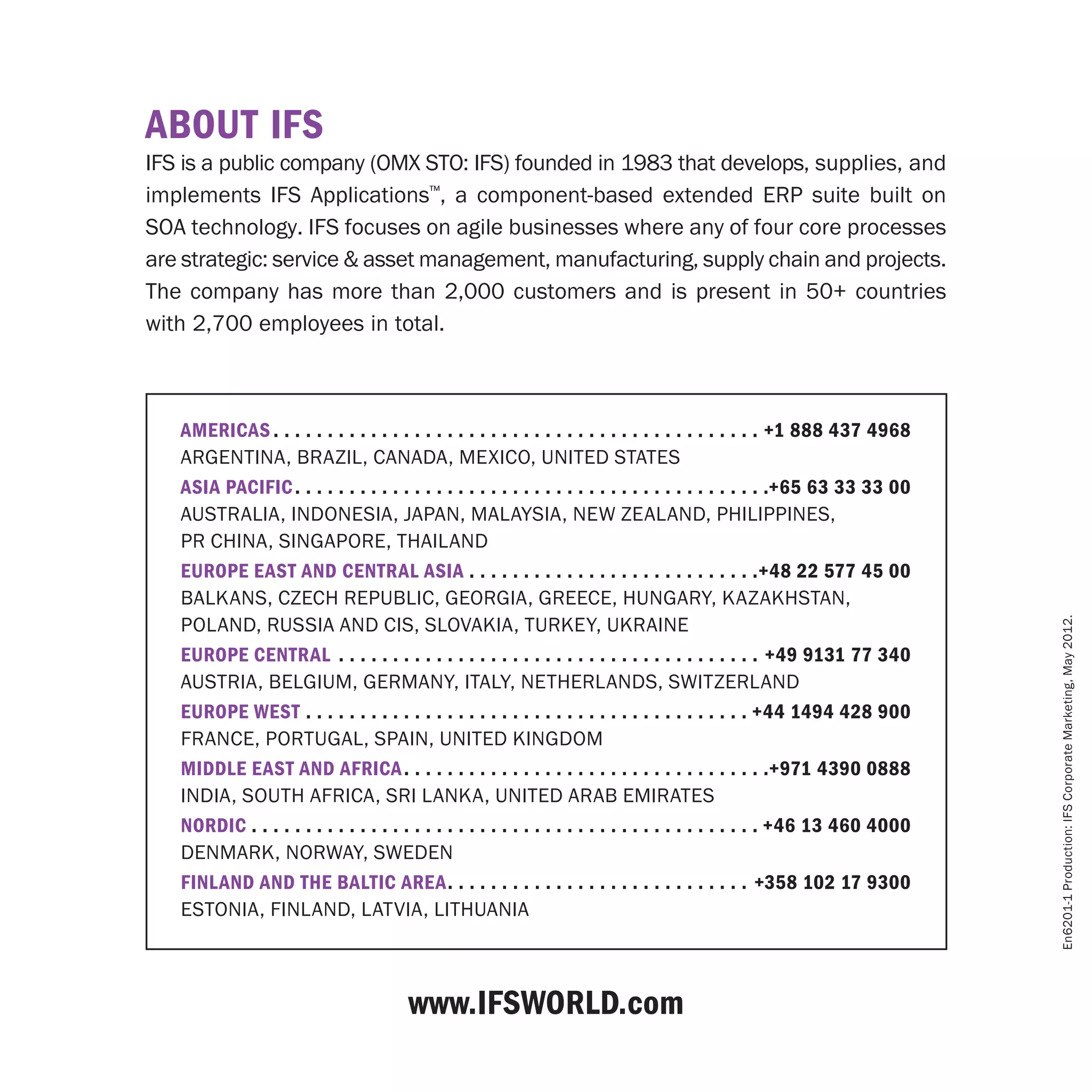 ABOUT IFS
IFS is a public company (OMX STO: IFS) founded in 1983 that develops, supplies, and
implements IFS Applications™, a component-based extended ERP suite built on
SOA technology. IFS focuses on agile businesses where any of four core processes
are strategic: service & asset management, manufacturing, supply chain and projects.
The company has more than 2,000 customers and is present in 50+ countries
with 2,700 employees in total.



   Americas  . . . . . . . . . . . . . . . . . . . . . . . . . . . . . . . . . . . . . . . . . . . . . +1 888 437 4968
   Argentina, Brazil, Canada, Mexico, United States
   Asia Pacific  . . . . . . . . . . . . . . . . . . . . . . . . . . . . . . . . . . . . . . . . . . . +65 63 33 33 00
   Australia, Indonesia, Japan, Malaysia, new Zealand, Philippines, 
   PR China, Singapore, Thailand
   Europe east and central asia . . . . . . . . . . . . . . . . . . . . . . . . . . . +48 22 577 45 00
   BALKANS, Czech Republic, GEORGIA, Greece, Hungary, KAZAKHSTAN,
   Poland, RUSSIA and CIS, Slovakia, Turkey, UKRAINE




                                                                                                                          En6201-1 Production: IFS Corporate Marketing, May 2012.
   Europe Central . . . . . . . . . . . . . . . . . . . . . . . . . . . . . . . . . . . . . . . . +49 9131 77 340
   AUSTRIA, Belgium, GERMANY, ITALY, netherlands, SWITZERLAND
   Europe West . . . . . . . . . . . . . . . . . . . . . . . . . . . . . . . . . . . . . . . . .  +44 1494 428 900
   France, Portugal, Spain, United Kingdom
   Middle East and africa  . . . . . . . . . . . . . . . . . . . . . . . . . . . . . . . . . +971 4390 0888
   India, South Africa, Sri Lanka, United Arab Emirates
   Nordic . . . . . . . . . . . . . . . . . . . . . . . . . . . . . . . . . . . . . . . . . . . . . . . +46 13 460 4000
   Denmark, Norway, Sweden
   Finland and the Baltic area . . . . . . . . . . . . . . . . . . . . . . . . . . . . +358 102 17 9300
   Estonia, Finland, Latvia, Lithuania



                                       www.IFSworld.com
 