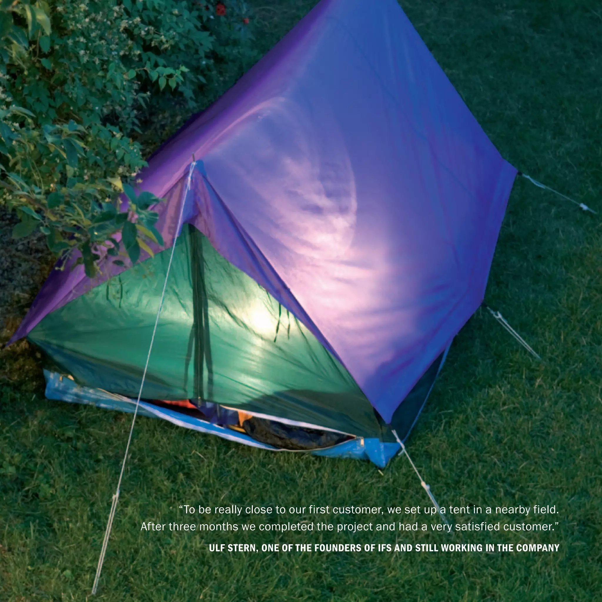 “To be really close to our first customer, we set up a tent in a nearby field.
After three months we completed the project and had a very satisfied customer.”
              Ulf Stern, one of the founders of IFS and still working in the company
                                4
 