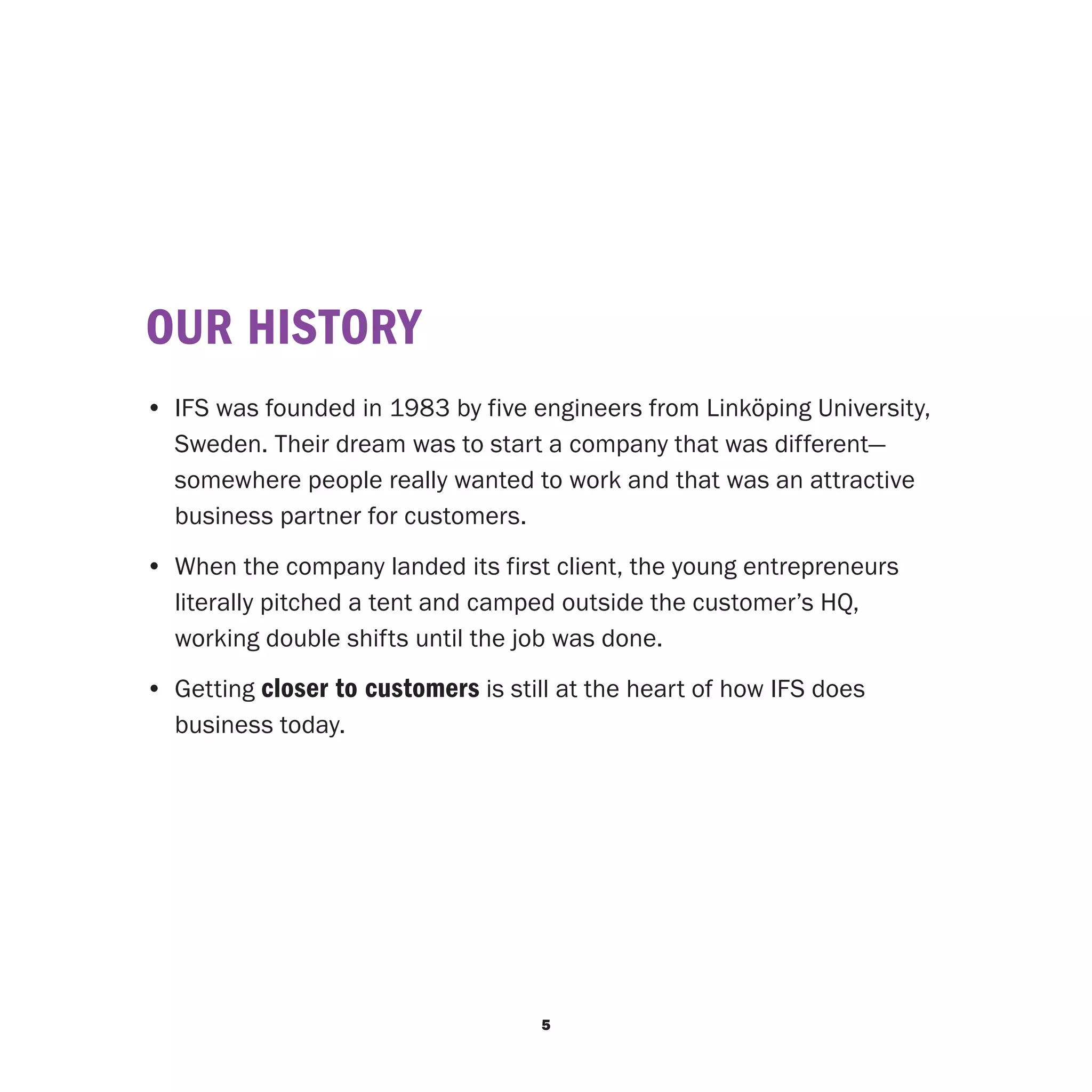 OUR HISTORY
• 	IFS was founded in 1983 by five engineers from Linköping University,
   Sweden. Their dream was to start a company that was different—
   somewhere people really wanted to work and that was an attractive
   business partner for customers.
•	 When the company landed its first client, the young entrepreneurs
   literally pitched a tent and camped outside the customer’s HQ,
   working double shifts until the job was done.
•	 Getting closer to customers is still at the heart of how IFS does
   business today.




                                     5
 