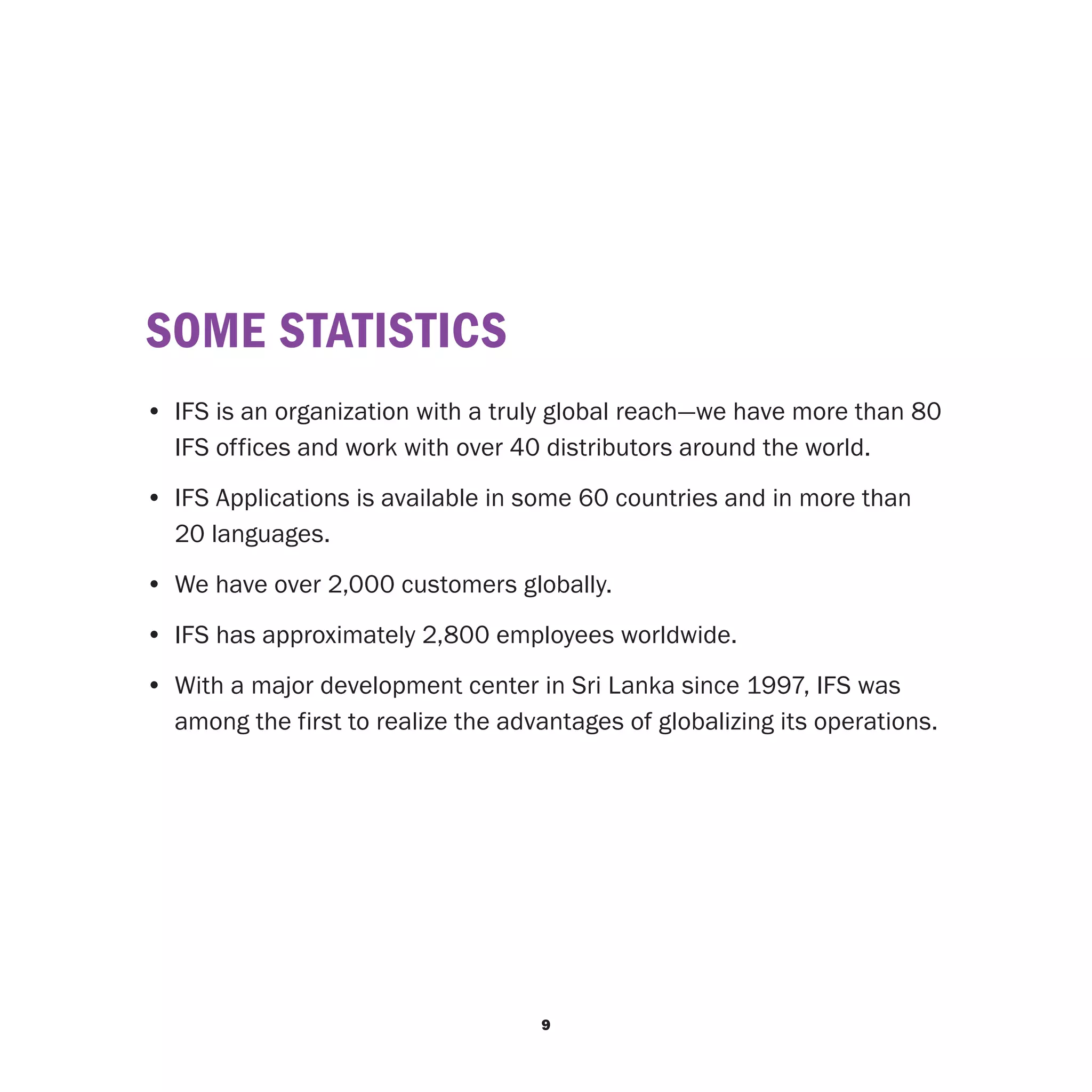 SOME STATISTICS
•	 IFS is an organization with a truly global reach—we have more than 80
   IFS offices and work with over 40 distributors around the world.
• 	IFS Applications is available in some 60 countries and in more than
   20 languages.
• 	We have over 2,000 customers globally.
• 	IFS has approximately 2,800 employees worldwide.
• 	With a major development center in Sri Lanka since 1997, IFS was
   among the first to realize the advantages of globalizing its operations.




                                     9
 