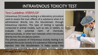 INTRAVENOUS TOXICITY TEST
Test Guideline: IP/BP/USP
Intravenous (IV) toxicity testing is a laboratory procedure
used to assess the toxic effects of a substance when it is
administered directly into the bloodstream through
intravenous injection. This type of testing is typically
conducted in animal models, such as rats or rabbits, to
evaluate the potential harm of chemicals,
pharmaceuticals, or other test materials when introduced
directly into the circulatory system.
The primary purpose of intravenous toxicity testing is to
evaluate the acute toxicity of a substance following direct
injection into the bloodstream. It helps assess the
substance's potential to cause systemic toxicity, organ
damage, and lethality.
 
