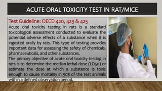 ACUTE ORAL TOXICITY TEST IN RAT/MICE
Test Guideline: OECD 420, 423 & 425
Acute oral toxicity testing in rats is a standard
toxicological assessment conducted to evaluate the
potential adverse effects of a substance when it is
ingested orally by rats. This type of testing provides
important data for assessing the safety of chemicals,
pharmaceuticals, and other substances.
The primary objective of acute oral toxicity testing in
rats is to determine the median lethal dose (LD50) or
estimate the dose at which a substance is toxic
enough to cause mortality in 50% of the test animals
within a defined observation period.
 