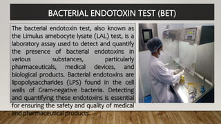 BACTERIAL ENDOTOXIN TEST (BET)
The bacterial endotoxin test, also known as
the Limulus amebocyte lysate (LAL) test, is a
laboratory assay used to detect and quantify
the presence of bacterial endotoxins in
various substances, particularly
pharmaceuticals, medical devices, and
biological products. Bacterial endotoxins are
lipopolysaccharides (LPS) found in the cell
walls of Gram-negative bacteria. Detecting
and quantifying these endotoxins is essential
for ensuring the safety and quality of medical
and pharmaceutical products.
 