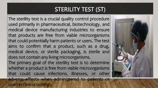 STERILITY TEST (ST)
The sterility test is a crucial quality control procedure
used primarily in pharmaceutical, biotechnology, and
medical device manufacturing industries to ensure
that products are free from viable microorganisms
that could potentially harm patients or users. The test
aims to confirm that a product, such as a drug,
medical device, or sterile packaging, is sterile and
does not contain any living microorganisms.
The primary goal of the sterility test is to determine
whether a product is free from viable microorganisms
that could cause infections, illnesses, or other
adverse effects when administered to patients or
used in clinical settings.
 