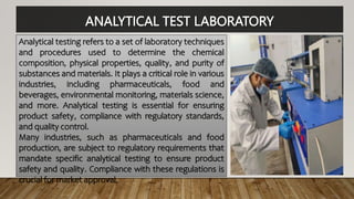 ANALYTICAL TEST LABORATORY
Analytical testing refers to a set of laboratory techniques
and procedures used to determine the chemical
composition, physical properties, quality, and purity of
substances and materials. It plays a critical role in various
industries, including pharmaceuticals, food and
beverages, environmental monitoring, materials science,
and more. Analytical testing is essential for ensuring
product safety, compliance with regulatory standards,
and quality control.
Many industries, such as pharmaceuticals and food
production, are subject to regulatory requirements that
mandate specific analytical testing to ensure product
safety and quality. Compliance with these regulations is
crucial for market approval.
 